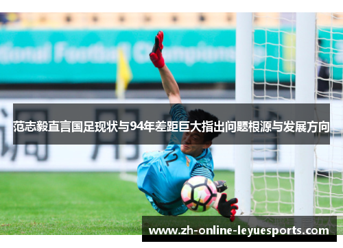 范志毅直言国足现状与94年差距巨大指出问题根源与发展方向
