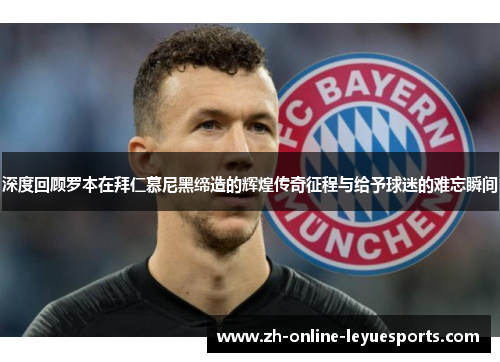 深度回顾罗本在拜仁慕尼黑缔造的辉煌传奇征程与给予球迷的难忘瞬间