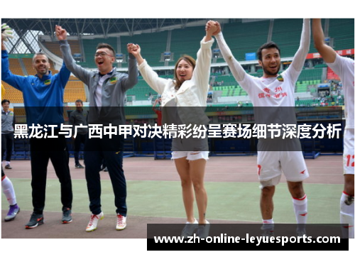 黑龙江与广西中甲对决精彩纷呈赛场细节深度分析
