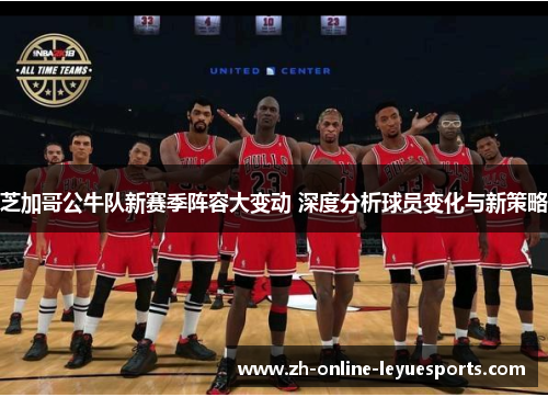 芝加哥公牛队新赛季阵容大变动 深度分析球员变化与新策略