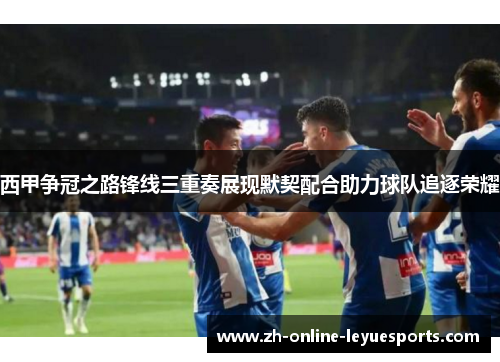 西甲争冠之路锋线三重奏展现默契配合助力球队追逐荣耀
