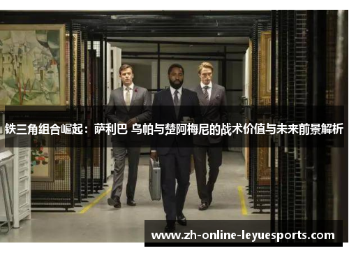 铁三角组合崛起：萨利巴 乌帕与楚阿梅尼的战术价值与未来前景解析