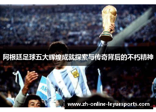 阿根廷足球五大辉煌成就探索与传奇背后的不朽精神