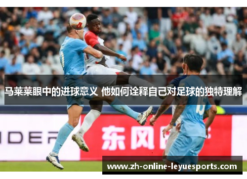 马莱莱眼中的进球意义 他如何诠释自己对足球的独特理解